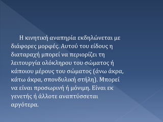 Η κινητική αναπηρία εκδηλώνεται με
διάφορες μορφές. Αυτού του είδους η
διαταραχή μπορεί να περιορίζει τη
λειτουργία ολόκληρου του σώματος ή
κάποιου μέρους του σώματος (άνω άκρα,
κάτω άκρα, σπονδυλική στήλη). Μπορεί
να είναι προσωρινή ή μόνιμη. Είναι εκ
γενετής ή άλλοτε αναπτύσσεται
αργότερα.
 