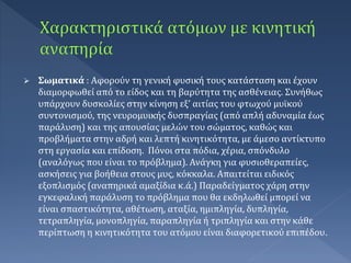  Σωματικά : Αφορούν τη γενική φυσική τους κατάσταση και έχουν
διαμορφωθεί από το είδος και τη βαρύτητα της ασθένειας. Συνήθως
υπάρχουν δυσκολίες στην κίνηση εξ’ αιτίας του φτωχού μυϊκού
συντονισμού, της νευρομυικής δυσπραγίας (από απλή αδυναμία έως
παράλυση) και της απουσίας μελών του σώματος, καθώς και
προβλήματα στην αδρή και λεπτή κινητικότητα, με άμεσο αντίκτυπο
στη εργασία και επίδοση. Πόνοι στα πόδια, χέρια, σπόνδυλο
(αναλόγως που είναι το πρόβλημα). Ανάγκη για φυσιοθεραπείες,
ασκήσεις για βοήθεια στους μυς, κόκκαλα. Απαιτείται ειδικός
εξοπλισμός (αναπηρικά αμαξίδια κ.ά.) Παραδείγματος χάρη στην
εγκεφαλική παράλυση το πρόβλημα που θα εκδηλωθεί μπορεί να
είναι σπαστικότητα, αθέτωση, αταξία, ημιπληγία, δυπληγία,
τετραπληγία, μονοπληγία, παραπληγία ή τριπληγία και στην κάθε
περίπτωση η κινητικότητα του ατόμου είναι διαφορετικού επιπέδου.
 