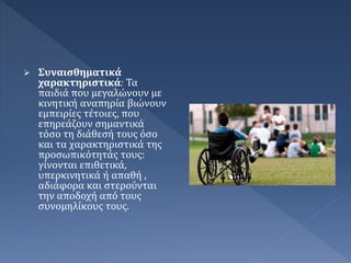 Συναισθηματικά
χαρακτηριστικά: Τα
παιδιά που μεγαλώνουν με
κινητική αναπηρία βιώνουν
εμπειρίες τέτοιες, που
επηρεάζουν σημαντικά
τόσο τη διάθεσή τους όσο
και τα χαρακτηριστικά της
προσωπικότητάς τους:
γίνονται επιθετικά,
υπερκινητικά ή απαθή ,
αδιάφορα και στερούνται
την αποδοχή από τους
συνομηλίκους τους.
 