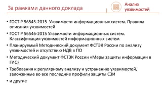 За рамками данного доклада
• ГОСТ Р 56545-2015 Уязвимости информационных систем. Правила
описания уязвимостей
• ГОСТ Р 56546-2015 Уязвимости информационных систем.
Классификация уязвимостей информационных систем
• Планируемый Методический документ ФСТЭК России по анализу
уязвимостей и отсутствию НДВ в ПО
• Методический документ ФСТЭК России «Меры защиты информации в
ГИС»
• Требования к регулярному анализу и устранению уязвимостей,
заложенные во все последние профили защиты СЗИ
• и другие
Анализ
уязвимостей
 