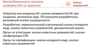 Востребованность анализа
уязвимостей на практике
Оператор или владелец ИС: анализ уязвимостей ИС при
создании, экспертиза кода ПО внешнего разработчика,
регулярный анализ защищенности
Разработчик: первоначальный и регулярный анализ исходного
кода, анализ известных уязвимостей, динамический анализ
Орган по аттестации: анализ известных уязвимостей, анализ
конфигурации СЗИ
Орган по сертификации: анализ исходного кода, анализ
известных уязвимостей
Анализ
уязвимостей
 