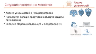 Ситуация постепенно меняется
• Анализ уязвимостей в НПА регуляторов
• Появляется больше продуктов в области защиты
приложений
• Спрос со стороны владельцев и операторов ИС
Анализ
уязвимостей
 