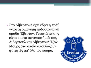 • Στο Λίβερπουλ έχει έδρα η πολύ
γνωστή ομώνυμη ποδοσφαιρική
ομάδα Έβερτον. Γνωστά επίσης
είναι και τα πανεπιστήμιά του,
Λίβερπουλ και Λίβερπουλ Τζον
Μουρς στα οποία σπουδάζουν
φοιτητές απ' όλο τον κόσμο.
 