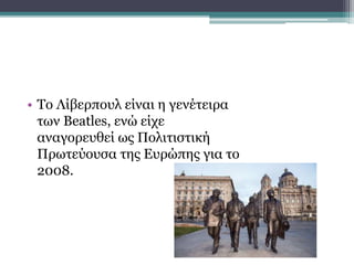 • Το Λίβερπουλ είναι η γενέτειρα
των Beatles, ενώ είχε
αναγορευθεί ως Πολιτιστική
Πρωτεύουσα της Ευρώπης για το
2008.
 