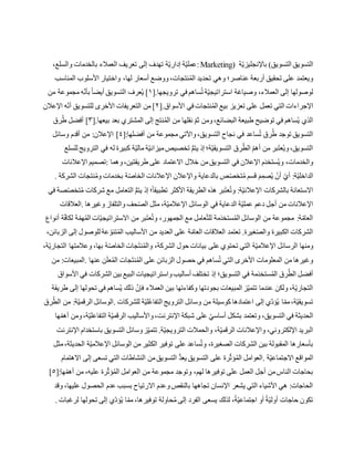 ‫التسويق‬ ‫التسويق‬(‫ة‬ّ‫ي‬‫باإلنجليز‬:Marketing)،‫والسلع‬ ‫بالخدمات‬ ‫العمالء‬ ‫تعريف‬ ‫إلى‬ ‫تهدف‬ ‫ة‬ّ‫ي‬‫إدار‬ ‫ة‬ّ‫ي‬‫عمل‬
‫المناسب‬ ‫األسلوب‬ ‫واختيار‬ ،‫لها‬ ‫أسعار‬ ‫ووضع‬،‫نتجات‬ُ‫م‬‫ال‬ ‫تحديد‬ ‫وهي‬ ‫عناصر؛‬ ‫أربعة‬ ‫تحقيق‬ ‫على‬ ‫ويعتمد‬
[.‫ترويجها‬ ‫في‬ ‫ساهم‬ُ‫ت‬ ‫ة‬ّ‫ي‬‫استراتيج‬ ‫وصياغة‬ ،‫العمالء‬ ‫إلى‬ ‫لوصولها‬١‫من‬ ‫مجموعة‬ ‫ه‬ّ‫ن‬‫بأ‬ ً‫ا‬‫أيض‬ ‫التسويق‬ ‫عرف‬ُ‫ي‬ ]
‫ال‬ ‫اإلجراءات‬[.‫األسواق‬ ‫في‬ ‫نتجات‬ُ‫م‬‫ال‬ ‫بيع‬ ‫تعزيز‬ ‫على‬ ‫تعمل‬ ‫تي‬٢‫اإلعالن‬ ‫ه‬ّ‫ن‬‫أ‬ ‫للتسويق‬ ‫األخرى‬ ‫التعريفات‬ ‫من‬ ]
[.‫بيعها‬ ‫بعد‬ ‫المشتري‬ ‫إلى‬ ‫نتج‬ُ‫م‬‫ال‬ ‫من‬ ‫نقلها‬ ّ‫م‬‫ث‬ ‫ومن‬،‫البضائع‬ ‫طبيعة‬ ‫توضيح‬ ‫في‬ ‫ساهم‬ُ‫ي‬ ‫الذي‬٣‫رق‬ُ‫ط‬ ‫أفضل‬ ]
[:‫أفضلها‬ ‫من‬ ‫مجموعة‬ ‫واآلتي‬،‫التسويق‬ ‫نجاح‬ ‫في‬ ‫ساعد‬ُ‫ت‬ ‫رق‬ُ‫ط‬ ‫توجد‬ ‫التسويق‬٤‫ا‬ ]‫وسائل‬ ‫أقدم‬ ‫من‬ :‫إلعالن‬
‫للسلع‬ ‫الترويج‬ ‫في‬ ‫له‬ ‫كبيرة‬ ‫ة‬ّ‫ي‬‫مال‬ ‫ة‬ّ‫ي‬‫ميزان‬‫تخصيص‬ ُّ‫م‬‫يت‬ ‫إذ‬ ‫ة؛‬ّ‫ي‬‫التسويق‬ ‫رق‬ُ‫الط‬ ّ‫م‬‫أه‬ ‫من‬ ‫بر‬َ‫ت‬‫ع‬ُ‫ي‬‫و‬،‫التسويق‬
‫وهما‬،‫طريقتين‬ ‫على‬ ‫االعتماد‬ ‫خالل‬ ‫من‬‫التسويق‬ ‫في‬ ‫اإلعالن‬ ‫م‬َ‫د‬‫ستخ‬ُ‫ي‬‫و‬ ،‫والخدمات‬:‫اإلعالنات‬ ‫تصميم‬
‫با‬ ‫ص‬ّ‫ص‬‫تخ‬ُ‫م‬ ‫قسم‬ َ‫م‬ِّ‫صم‬ُ‫ي‬ ّ‫أن‬ ّ‫أي‬ :‫ة‬ّ‫ي‬‫الداخل‬‫الشركة‬ ‫نتجات‬ُ‫م‬‫و‬ ‫بخدمات‬ ‫ة‬ّ‫ص‬‫الخا‬ ‫اإلعالنات‬ ‫واإلعالن‬ ‫لدعاية‬.
‫في‬ ‫صة‬ّ‫ص‬‫تخ‬ُ‫م‬ ‫شركات‬ ‫مع‬ ‫التعامل‬ ُّ‫م‬‫يت‬ ‫إذ‬ ‫؛‬ً‫ا‬‫تطبيق‬ ‫األكثر‬ ‫الطريقة‬ ‫هذه‬ ‫بر‬َ‫ت‬‫ع‬ُ‫ت‬‫و‬ :‫ة‬ّ‫ي‬‫اإلعالن‬ ‫بالشركات‬ ‫االستعانة‬
‫وغيرها‬ ‫والتلفاز‬ ‫حف‬ّ‫ص‬‫ال‬ ‫مثل‬ ،‫ة‬ّ‫ي‬‫اإلعالم‬ ‫الوسائل‬ ‫في‬ ‫الدعاية‬ ‫ة‬ّ‫ي‬‫عمل‬ ‫دعم‬ ‫أجل‬ ‫من‬ ‫اإلعالنات‬.‫العال‬‫قات‬
‫أنواع‬ ‫ة‬ّ‫ف‬‫لكا‬ ‫ة‬ّ‫هم‬ُ‫م‬‫ال‬ ‫ات‬ّ‫ي‬‫االستراتيج‬ ‫من‬ ‫بر‬َ‫ت‬‫ع‬ُ‫ت‬‫و‬ ،‫الجمهور‬ ‫مع‬ ‫عامل‬ّ‫ت‬‫لل‬ ‫مة‬َ‫د‬‫ستخ‬ُ‫م‬‫ال‬ ‫الوسائل‬ ‫من‬ ‫مجموعة‬ :‫ة‬ّ‫العام‬
،‫الزبائن‬ ‫إلى‬ ‫للوصول‬ ‫عة‬ ّ‫تنو‬ُ‫م‬‫ال‬ ‫األساليب‬ ‫من‬ ‫العديد‬ ‫على‬ ‫ة‬ّ‫العام‬ ‫العالقات‬ ‫تعتمد‬ .‫غيرة‬ّ‫ص‬‫وال‬ ‫الكبيرة‬ ‫الشركات‬
‫على‬ ‫تحتوي‬ ‫التي‬ ‫ة‬ّ‫ي‬‫اإلعالم‬ ‫الرسائل‬ ‫ومنها‬،‫ة‬ّ‫ي‬‫التجار‬ ‫وعالمتها‬ ،‫بها‬ ‫ة‬ّ‫ص‬‫الخا‬ ‫جات‬َ‫ت‬‫ن‬ُ‫م‬‫وال‬ ،‫الشركة‬ ‫حول‬ ‫بيانات‬
‫عنها‬ ‫ن‬َ‫ل‬‫ع‬ُ‫م‬‫ال‬ ‫جات‬َ‫ت‬‫ن‬ُ‫م‬‫ال‬ ‫على‬ ‫الزبائن‬ ‫حصول‬ ‫في‬ ‫ساهم‬ُ‫ت‬ ‫التي‬ ‫األخرى‬ ‫المعلومات‬ ‫من‬ ‫وغيرها‬.‫من‬ :‫المبيعات‬
‫األسواق‬ ‫في‬ ‫الشركات‬ ‫بين‬ ‫البيع‬ ‫واستراتيجيات‬‫أساليب‬ ‫تختلف‬ ‫إذ‬ ‫التسويق؛‬ ‫في‬ ‫مة‬َ‫د‬‫ستخ‬ُ‫م‬‫ال‬ ‫رق‬ُ‫الط‬ ‫أفضل‬
‫طريقة‬ ‫إلى‬ ‫تحولها‬ ‫في‬ ‫ساهم‬ُ‫ي‬ ‫ذلك‬ ّ‫فإن‬ ‫العمالء‬ ‫بين‬ ‫وكفاءتها‬ ‫بجودتها‬ ‫المبيعات‬ ‫ز‬ّ‫ي‬‫تتم‬ ‫عندما‬ ‫ولكن‬ ،‫ة‬ّ‫ي‬‫التجار‬
‫للشركات‬ ‫ة‬ّ‫ي‬‫ل‬ُ‫ع‬‫التفا‬ ‫الترويج‬ ‫وسائل‬ ‫من‬ ‫كوسيلة‬ ‫اعتمادها‬ ‫إلى‬ ‫ّي‬‫د‬‫ؤ‬ُ‫ي‬ ‫ا‬ّ‫مم‬،‫ة‬ّ‫ي‬‫تسويق‬.‫رق‬ُ‫الط‬ ‫من‬ :‫ة‬ّ‫ي‬‫الرقم‬ ‫الوسائل‬
‫ش‬ ‫على‬ ّ‫أساسي‬ ‫بشكل‬ ‫وتعتمد‬ ،‫التسويق‬ ‫في‬ ‫الحديثة‬‫ها‬ّ‫أهم‬ ‫ومن‬،‫ة‬ّ‫ي‬‫التفاعل‬ ‫ة‬ّ‫ي‬‫الرقم‬ ‫واألساليب‬،‫اإلنترنت‬ ‫بكة‬
‫اإلنترنت‬ ‫باستخدام‬ ‫التسويق‬ ‫وسائل‬‫ز‬ّ‫ي‬‫تتم‬ .‫ة‬ّ‫ي‬‫الترويج‬ ‫والحمالت‬ ،‫ة‬ّ‫ي‬‫الرقم‬ ‫واإلعالنات‬ ،‫اإللكتروني‬ ‫البريد‬
‫مثل‬،‫الحديثة‬ ‫ة‬ّ‫ي‬‫اإلعالم‬ ‫الوسائل‬ ‫من‬ ‫الكثير‬ ‫توفير‬ ‫على‬ ‫ساعد‬ُ‫ت‬‫و‬ ،‫الصغيرة‬ ‫الشركات‬ ‫بين‬ ‫المقبولة‬ ‫بأسعارها‬
‫ا‬‫ة‬ّ‫ي‬‫االجتماع‬ ‫لمواقع‬.‫االهتمام‬ ‫إلى‬ ‫تسعى‬ ‫التي‬ ‫النشاطات‬ ‫من‬‫التسويق‬ ُّ‫د‬‫يع‬ ‫التسويق‬ ‫على‬ ‫رة‬ّ‫ث‬‫ؤ‬ُ‫م‬‫ال‬ ‫العوامل‬
[:‫ها‬ّ‫أهم‬ ‫من‬ ،‫عليه‬ ‫رة‬ّ‫ث‬‫ؤ‬ُ‫م‬‫ال‬ ‫العوامل‬ ‫من‬ ‫مجموعة‬ ‫وتوجد‬ ،‫لهم‬ ‫توفيرها‬ ‫على‬ ‫العمل‬ ‫أجل‬ ‫من‬‫الناس‬ ‫بحاجات‬٥]
‫اال‬ ‫وعدم‬‫بالنقص‬ ‫تجاهها‬ ‫اإلنسان‬ ‫يشعر‬ ‫التي‬ ‫األشياء‬ ‫هي‬ :‫الحاجات‬‫وقد‬ ،‫عليها‬ ‫الحصول‬ ‫عدم‬ ‫بسبب‬ ‫رتياح‬
‫لرغبات‬ ‫تحولها‬ ‫إلى‬ ‫ّي‬‫د‬‫ؤ‬ُ‫ي‬ ‫ا‬ّ‫مم‬ ،‫توفيرها‬ ‫حاولة‬ُ‫م‬ ‫إلى‬ ‫الفرد‬ ‫يسعى‬ ‫لذلك‬ ،ً‫ة‬ّ‫ي‬‫اجتماع‬ ‫أو‬ ً‫ة‬ّ‫ي‬‫أول‬ ‫حاجات‬ ‫تكون‬.
 