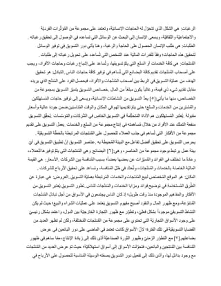 ‫ة‬ّ‫ي‬‫الفرد‬ ‫رات‬ّ‫ث‬‫ؤ‬ُ‫م‬‫ال‬ ‫من‬ ‫مجموعة‬ ‫على‬ ‫وتعتمد‬ ،‫ة‬ّ‫ي‬‫اإلنسان‬ ‫الحاجات‬ ‫له‬ ‫ل‬ ّ‫تتحو‬ ‫الذي‬ ‫الشكل‬ ‫هي‬ :‫الرغبات‬
‫وي‬ ،‫ة‬ّ‫ي‬‫والثقاف‬ ‫ة‬ّ‫ي‬‫واالجتماع‬‫رغباته‬‫تحقيق‬ ‫إلى‬ ‫الوصول‬ ‫في‬ ‫تساعده‬ ‫التي‬ ‫الوسائل‬ ‫عن‬ ‫البحث‬ ‫إلى‬ ‫اإلنسان‬ ‫سعى‬.
‫الوسائل‬ ‫توفير‬ ‫في‬ ‫التسويق‬ ‫دور‬ ‫يأتي‬ ‫وهنا‬ ،‫والرغبة‬ ‫الحاجة‬ ‫على‬ ‫الحصول‬ ‫اإلنسان‬ ‫طلب‬ ‫هي‬ :‫الطلبات‬
‫طلبات‬ ‫إلى‬ ‫رغباته‬‫تحويل‬ ‫على‬ ‫ساعده‬ُ‫ت‬ ‫التي‬ ‫الشخص‬ ‫عند‬ ‫ة‬ّ‫ي‬‫المال‬ ‫للقدرات‬ ً‫ا‬‫وفق‬ ‫الحاجات؛‬ ‫هذه‬ ‫لتحقيق‬.
‫ويجب‬ ،‫األفراد‬ ‫وحاجات‬ ‫رغبات‬ ‫إشباع‬ ‫على‬ ‫ساعد‬ُ‫ت‬‫و‬ ،‫تسويقها‬ ُّ‫م‬‫يت‬ ‫التي‬ ‫السلع‬ ‫أو‬ ‫الخدمات‬ ‫ة‬ّ‫ف‬‫كا‬ ‫هي‬ :‫جات‬َ‫ت‬‫ن‬ُ‫م‬‫ال‬
‫الناس‬ ‫حاجات‬ ‫ة‬ّ‫ف‬‫كا‬ ‫توفير‬ ‫في‬ ‫ساهم‬ُ‫ت‬ ‫التي‬ ‫البضائع‬ ‫ة‬ّ‫ف‬‫كا‬ ‫تقديم‬ ‫جات‬َ‫ت‬‫ن‬ُ‫م‬‫ال‬ ‫أصحاب‬ ‫على‬.‫تحقيق‬ ‫هو‬ :‫التبادل‬
‫جات‬َ‫ت‬‫ن‬ُ‫م‬‫ال‬ ‫أصحاب‬ ‫بين‬ ‫الربط‬ ‫في‬ ‫التسويق‬ ‫ة‬ّ‫ي‬‫عمل‬ ‫من‬ ‫الهدف‬‫يريده‬ ‫الذي‬ ‫ج‬َ‫ت‬‫ن‬ُ‫م‬‫ال‬ ‫على‬ ‫الفرد‬ ‫فيحصل‬ ،‫واألفراد‬
‫المال‬ ‫من‬ ً‫ا‬‫مبلغ‬ ‫يكون‬ ً‫ا‬‫وغالب‬ ،‫قيمة‬ ‫ذي‬ ‫شيء‬ ‫تقديم‬ ‫مقابل‬.‫من‬ ‫بمجموعة‬ ‫التسويق‬ ‫ز‬ّ‫ي‬‫يتم‬ ‫التسويق‬ ‫خصائص‬
[:‫يأتي‬ ‫ما‬ ‫منها‬،‫الخصائص‬٥‫كين‬ِّ‫ل‬‫سته‬ُ‫م‬‫ال‬ ‫حاجات‬ ‫توفير‬ ‫إلى‬ ‫ويسعى‬ ،‫ة‬ّ‫ي‬‫اإلنسان‬ ‫النشاطات‬ ‫من‬ ‫التسويق‬ ُّ‫د‬‫يع‬ ]
‫من‬ ‫رين‬ِّ‫ت‬‫ش‬ُ‫م‬‫وال‬‫وأسعار‬ ‫عالية‬ ‫جودة‬ ‫ضمن‬ ‫ين‬َ‫ب‬‫ناس‬ُ‫م‬‫ال‬ ‫والوقت‬ ‫المكان‬ ‫في‬ ‫لهم‬ ‫تقديمها‬ َّ‫م‬‫يت‬ ‫حتى‬ ‫والسلع؛‬ ‫الخدمات‬
‫مقبولة‬.‫سات‬ّ‫س‬‫ؤ‬ُ‫م‬‫وال‬ ‫ركات‬ّ‫ش‬‫ال‬ ‫في‬ ‫الخاص‬ ‫التسويق‬ ‫في‬ ‫مة‬ِّّ‫تحك‬ُ‫م‬‫ال‬ ‫األداة‬ ‫هم‬ ‫ستهلكون‬ُ‫م‬‫ال‬ ‫بر‬َ‫ت‬‫ع‬ُ‫ي‬.‫التسويق‬ ‫ق‬ّ‫ق‬‫ح‬ُ‫ي‬
‫من‬ ‫مجموعة‬‫إنتاج‬ ‫في‬ ‫ساهمته‬ُ‫م‬ ‫خالل‬ ‫من‬ ‫األفراد‬ ‫عند‬ ‫التملك‬ ‫منفعة‬‫والخدمات‬ ‫السلع‬.‫تقديم‬ ‫على‬ ‫التسويق‬ ‫يعمل‬
‫ة‬ّ‫ي‬‫التسويق‬ ‫ة‬ّ‫بالخط‬ ‫المرتبطة‬ ‫نتجات‬ُ‫م‬‫ال‬ ‫على‬ ‫للحصول‬ ‫العمالء‬ ‫جذب‬ ‫في‬ ‫ساهم‬ُ‫ت‬ ‫التي‬ ‫األفكار‬ ‫من‬ ‫مجموعة‬.
‫به‬ ‫حيطة‬ُ‫م‬‫ال‬ ‫البيئة‬ ‫مع‬‫تفاعل‬ ‫أفضل‬ ‫تحقيق‬ ‫على‬ ‫التسويق‬ ‫يحرص‬.ّ‫أي‬ ‫في‬ ‫التسويق‬ ‫تطبيق‬ ّ‫إن‬ ‫التسويق‬ ‫عناصر‬
‫مجمو‬ ‫بوجود‬ ‫يرتبط‬ ‫عمل‬ ‫بيئة‬[:‫وهي‬ ،‫العناصر‬ ‫من‬ ‫عة‬٦،‫للعمالء‬ ‫توفيرها‬ ُّ‫م‬‫يت‬ ‫التي‬ ‫نتجات‬ُ‫م‬‫ال‬ ‫وهي‬ :‫البضائع‬ ]
‫الشركات‬ ‫بين‬ ‫نافسة‬ُ‫م‬‫ال‬ ‫بسبب‬ ‫؛‬ً‫ا‬‫بعض‬ ‫بعضها‬ ‫عن‬ ‫زات‬ّ‫ي‬‫م‬ُ‫م‬‫وال‬ ‫الفوائد‬ ‫في‬ ‫تختلف‬ ‫ما‬ ً‫ة‬‫وعاد‬.‫القيمة‬ ‫هي‬ :‫األسعار‬
‫تح‬ ‫على‬ ‫وتساعد‬ ،‫نافسة‬ُ‫م‬‫ال‬ ِّّ‫ظل‬ ‫في‬ ‫َّد‬‫د‬‫ح‬ُ‫ت‬‫و‬ ،‫جات‬َ‫ت‬‫ن‬ُ‫م‬‫وال‬ ‫بالخدمات‬ ‫ة‬ّ‫ص‬‫الخا‬ ‫ة‬ّ‫ي‬‫المال‬‫للشركات‬ ‫األرباح‬ ‫قيق‬.
‫التسويق‬ ‫ة‬ّ‫ي‬‫بعمل‬ ‫رتبطة‬ُ‫م‬‫ال‬ ‫والخدمات‬‫نتجات‬ُ‫م‬‫ال‬ ‫لبيع‬ ‫ص‬ّ‫ص‬‫خ‬ُ‫م‬‫ال‬ ‫الموقع‬ ‫هو‬ :‫المكان‬.‫عن‬ ‫عبارة‬ ‫هي‬ :‫العروض‬
‫للناس‬ ‫جات‬َ‫ت‬‫ن‬ُ‫م‬‫وال‬ ‫الخدمات‬ ‫ومزايا‬ ‫فوائد‬ ‫توضيح‬ ‫في‬ ‫مة‬َ‫د‬‫ستخ‬ُ‫م‬‫ال‬ ‫رق‬ُ‫الط‬.‫من‬ ‫التسويق‬ ‫عتبر‬ُ‫ي‬ ‫التسويق‬ ‫تطور‬
‫طوي‬ ‫وقت‬ ‫منذ‬ ‫الموجودة‬ ‫والمفاهيم‬ ‫األفكار‬‫جات‬َ‫ت‬‫ن‬ُ‫م‬‫ال‬ ‫تبادل‬ ‫أجل‬ ‫من‬ ‫األسواق‬ ‫في‬ ‫يجتمعون‬ ‫الناس‬ ‫كان‬ ‫إذ‬ ‫ل؛‬
‫يكن‬ ‫لم‬ ‫حيث‬ ‫والبيع؛‬ ‫الشراء‬ ‫ات‬ّ‫ي‬‫عمل‬ ‫على‬ ‫عتمد‬َ‫ي‬ ‫التسويق‬ ‫مفهوم‬ ‫أصبح‬ ‫والنقود‬ ‫المال‬ ‫ظهور‬ ‫ومع‬ ،‫عة‬ ّ‫تنو‬ُ‫م‬‫ال‬
‫رئيس‬ ‫بشكل‬ ‫واعتمد‬ ،‫الدول‬ ‫بين‬ ‫ة‬ّ‫ي‬‫الخارج‬ ‫التجارة‬ ‫ظهور‬ ‫مع‬ ‫ر‬َّ‫وتطو‬ ،ّ‫فعلي‬ ‫بشكل‬ ً‫ا‬‫موجود‬ ّ‫التسويقي‬ ‫النشاط‬ّ‫ي‬
‫من‬ ‫العديد‬ ‫تظهر‬ ‫لم‬ ‫ولكن‬ ،‫ختلفة‬ُ‫م‬‫ال‬ ‫جات‬َ‫ت‬‫ن‬ُ‫م‬‫ال‬ ‫من‬ ‫مجموعة‬ ‫على‬ ‫تحتوي‬ ‫التي‬ ‫ة‬ّ‫ي‬‫التجار‬ ‫األسواق‬ ‫وجود‬ ‫على‬
‫عرض‬ ‫في‬ ‫البائعين‬ ‫دور‬ ‫على‬ ‫الماضي‬ ‫في‬ ‫تعتمد‬ ‫كانت‬ ‫األسواق‬ ّ‫ألن‬ ‫الفترة؛‬ ‫تلك‬ ‫في‬ ‫ة‬ّ‫ي‬‫التسويق‬ ‫القضايا‬
[.‫بضاعتهم‬٧‫إ‬ ‫ذلك‬ ‫ّى‬‫د‬‫أ‬ ‫ة‬ّ‫ي‬‫الصناع‬ ‫الثورة‬ ‫وظهور‬ ّ‫الزمني‬ ‫ر‬ّ‫التطو‬ ‫مع‬ ]‫ظهور‬ ‫في‬ ‫ساهم‬ ‫ا‬ّ‫مم‬،‫اإلنتاج‬ ‫زيادة‬ ‫لى‬
‫جات‬َ‫ت‬‫ن‬ُ‫م‬‫ال‬ ‫من‬ ‫العديد‬ ‫عرض‬ ّ‫م‬‫ت‬ ‫حيث‬ ‫ة؛‬ّ‫ي‬‫استهالك‬ ‫أسواق‬ ‫إلى‬ ‫األسواق‬ ‫لت‬ ّ‫فتحو‬ ،‫والبائعين‬‫جين‬ِّ‫ت‬‫ن‬ُ‫م‬‫ال‬ ‫بين‬ ‫نافسة‬ُ‫م‬‫ال‬
‫في‬ ‫األرباح‬ ‫على‬ ‫للحصول‬ ‫ناسبة‬ُ‫م‬‫ال‬ ‫الوسيلة‬ ‫بصفته‬ ‫التسويق‬ ‫دور‬ ‫تفعيل‬ ‫إلى‬ ‫ذلك‬ ‫ّى‬‫د‬‫وأ‬ ،‫لها‬ ‫بدائل‬ ‫وجود‬ ‫مع‬
 