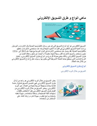 ‫اإللكتروني‬ ‫التسويق‬ ‫طرق‬ ‫و‬ ‫انواع‬ ‫ماهي‬
.‫الموبايل‬ ‫و‬‫اإلنترنت‬ ‫مثل‬ ‫الحديثة‬ ‫التكنولوجيا‬ ‫وسائل‬ ‫عبر‬ ‫تتم‬ ‫التي‬ ‫التسويق‬ ‫أنواع‬ ‫أحد‬ ‫هو‬ ‫اإللكتروني‬ ‫التسويق‬
‫شغفهم‬ ‫و‬‫اإلنترنت‬ ‫مستخدمي‬ ‫عدد‬ ‫لزيادة‬ ‫نتيجة‬ ‫األخيرة‬ ‫الفترات‬ ‫في‬ ‫اإللكتروني‬ ‫التسويق‬ ‫أهمية‬ ‫وزادت‬
‫الحديثة‬ ‫بالتكنولوجيا‬.‫عام‬ ‫نهاية‬ ‫مع‬ ‫العربية‬ ‫الدول‬ ‫في‬ ‫اإلنترنت‬ ‫مستخدمي‬ ‫عدد‬ ‫وصل‬ ‫فقد‬3102‫إلى‬135.6
‫من‬ ‫العديد‬ ‫وهناك‬ .‫منتج‬ ‫عن‬ ‫البحث‬ ‫أو‬ ‫معلومة‬ ‫إليجاد‬ ‫وسيلة‬ ‫أكثر‬ ‫اإلنترنت‬ ‫وأصبح‬ .‫مستخدم‬ ‫مليون‬
‫طرق‬‫وطرق‬ ‫انواع‬ ‫من‬ ‫نوع‬ ‫كل‬ ‫معرفة‬‫ينبغي‬ ‫ولذلك‬ ,‫اإللكتروني‬ ‫التسويق‬‫إختيار‬ ‫و‬ ‫اإللكتروني‬ ‫التسويق‬
‫الن‬‫اإللكتروني‬ ‫التسويق‬ ‫أنواع‬ ‫نطرح‬ ‫وسوف‬ .‫بها‬ ‫ستقوم‬ ‫التي‬ ‫التسويقية‬ ‫للحملة‬ ‫نجاحا‬ ‫سيحقق‬ ‫الذي‬ ‫المناسب‬ ‫وع‬
‫المقالة‬ ‫هذه‬ ‫خالل‬ ‫من‬.
‫اإللكتروني‬ ‫التسويق‬ ‫وطرق‬ ‫أنواع‬
‫اإللكتروني‬ ‫البريد‬ ‫خالل‬ ‫من‬‫التسويق‬:
‫أوائل‬ ‫من‬ ‫واحد‬ ‫هو‬ ‫اإللكتروني‬ ‫البريد‬ ‫خالل‬ ‫من‬‫التسويق‬ ‫يعتبر‬
‫طرق‬‫اإل‬ ‫التسويق‬‫خدمة‬ ‫أو‬ ‫لمنتج‬ ‫التسويق‬ ‫تتضمن‬ ‫فهي‬ .‫لكتروني‬
‫البريد‬ ‫عبر‬ ‫العمالء‬ ‫من‬ ‫معينة‬ ‫شريحة‬ ‫مستهدفة‬‫بيانات‬ ‫لقاعدة‬
‫من‬ ‫اإللكتروني‬ ‫البريد‬ ‫خالل‬ ‫من‬‫التسويق‬ ‫ويعتبر‬ .‫اإللكتروني‬
‫طرق‬ ‫أفضل‬‫و‬ ‫تكلفته‬ ‫إلنخفاض‬ ً‫ا‬‫نظر‬ ‫اإللكتروني‬ ‫التسويق‬
‫تعقب‬ ‫سهولة‬ ‫و‬ ‫إستخدامه‬ ‫بساطة‬ ‫و‬ ‫الصحيحة‬ ‫الفئة‬ ‫إستهداف‬‫ه‬
‫علي‬ ‫العائد‬ ‫زيادة‬ ‫و‬ ‫نشره‬ ‫سهولة‬ ‫و‬ ‫تعقب‬ ‫برامج‬ ‫بإستخدام‬
‫إستخدامه‬ ‫من‬ ‫اإلستثمار‬.
 