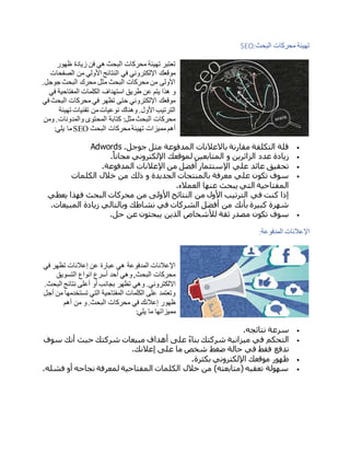‫البحث‬ ‫محركات‬ ‫تهيئة‬SEO:
‫ظهور‬ ‫زيادة‬ ‫فن‬ ‫هي‬ ‫البحث‬ ‫محركات‬ ‫تهيئة‬ ‫تعتبر‬
‫الصفحات‬ ‫من‬ ‫األولي‬ ‫النتائج‬ ‫في‬ ‫اإللكتروني‬ ‫موقعك‬
.‫جوجل‬ ‫البحث‬ ‫محرك‬ ‫مثل‬ ‫البحث‬ ‫محركات‬ ‫من‬ ‫األولى‬
‫استه‬ ‫طريق‬ ‫عن‬ ‫يتم‬ ‫هذا‬ ‫و‬‫في‬ ‫المفتاحية‬ ‫الكلمات‬ ‫داف‬
‫في‬ ‫البحث‬ ‫محركات‬ ‫في‬ ‫تظهر‬ ‫حتى‬ ‫اإللكتروني‬ ‫موقعك‬
‫تهيئة‬ ‫تقنيات‬ ‫من‬‫نوعيات‬ ‫وهناك‬.‫األول‬ ‫الترتيب‬
‫ومن‬ .‫والمدونات‬ ‫المحتوى‬ ‫كتابة‬ :‫مثل‬‫البحث‬ ‫محركات‬
‫البحث‬ ‫محركات‬‫تهيئة‬ ‫مميزات‬ ‫أهم‬SEO‫يلي‬ ‫ما‬:
‫جوجل‬ ‫مثل‬ ‫المدفوعة‬ ‫باالعالنات‬ ‫مقارنة‬ ‫التكلفة‬ ‫قلة‬Adwords .
‫مجانا‬ ‫اإللكتروني‬ ‫لموقعك‬ ‫المتابعين‬ ‫و‬ ‫الزائرين‬ ‫عدد‬ ‫زيادة‬.
‫المدفوعة‬ ‫اإلعالنات‬ ‫من‬ ‫أفضل‬ ‫اإلستثمار‬ ‫علي‬ ‫عائد‬ ‫تحقيق‬.
‫الكلمات‬ ‫خالل‬ ‫من‬ ‫ذلك‬ ‫و‬ ‫الجديدة‬ ‫بالمنتجات‬ ‫معرفة‬ ‫علي‬ ‫تكون‬ ‫سوف‬
‫العمالء‬ ‫عنها‬ ‫يبحث‬ ‫التي‬ ‫المفتاحية‬.
‫من‬ ‫األولى‬ ‫النتائج‬ ‫من‬ ‫األول‬ ‫الترتيب‬ ‫في‬ ‫كنت‬ ‫إذا‬‫يعطي‬ ‫فهذا‬ ‫البحث‬ ‫محركات‬
‫المبيعات‬ ‫زيادة‬ ‫وبالتالي‬ ‫نشاطك‬ ‫في‬ ‫الشركات‬ ‫أفضل‬ ‫من‬ ‫بأنك‬ ‫كبيرة‬ ‫شهرة‬.
‫حل‬ ‫عن‬ ‫يبحثون‬ ‫الذين‬ ‫لألشخاص‬ ‫ثقة‬ ‫مصدر‬ ‫تكون‬ ‫سوف‬.
‫المدفوعة‬ ‫اإلعالنات‬:
‫في‬ ‫تظهر‬ ‫إعالنات‬ ‫عن‬ ‫عبارة‬ ‫هي‬ ‫المدفوعة‬ ‫اإلعالنات‬
‫التسويق‬ ‫انواع‬ ‫أسرع‬ ‫أحد‬ ‫وهي‬,‫البحث‬ ‫محركات‬
.‫االلكتروني‬.‫البحث‬ ‫نتائج‬ ‫أعلى‬ ‫أو‬ ‫بجانب‬ ‫تظهر‬ ‫وهي‬
‫أجل‬ ‫من‬ ‫تستخدمها‬ ‫التي‬ ‫المفتاحية‬ ‫الكلمات‬ ‫على‬ ‫وتعتمد‬
‫أهم‬ ‫من‬ ‫و‬.‫البحث‬ ‫محركات‬ ‫في‬ ‫إعالنك‬ ‫ظهور‬
‫يلي‬ ‫ما‬ ‫مميزاتها‬:
‫نتائجه‬ ‫سرعة‬.
‫سوف‬ ‫أنك‬ ‫حيث‬ ‫شركتك‬ ‫مبيعات‬ ‫أهداف‬ ‫على‬ ‫بناء‬ ‫شركتك‬ ‫ميزانية‬ ‫في‬ ‫التحكم‬
‫إعال‬ ‫على‬ ‫ما‬ ‫شخص‬ ‫ضغط‬ ‫حالة‬ ‫في‬ ‫فقط‬ ‫تدفع‬‫نك‬.
‫بكثرة‬ ‫اإللكتروني‬ ‫موقعك‬ ‫ظهور‬.
‫فشله‬ ‫أو‬ ‫نجاحه‬ ‫لمعرفة‬ ‫المفتاحية‬ ‫الكلمات‬ ‫خالل‬ ‫من‬ )‫(متابعته‬ ‫تعقبه‬ ‫سهولة‬.
 