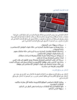 ‫اإلجتماعي‬ ‫التواصل‬ ‫قنوات‬:
‫قيمة‬ ‫على‬ ‫الضوء‬ ‫تسليط‬ ‫أجل‬ ‫من‬ ‫مباشرة‬‫بطريقة‬ ‫عمالئك‬ ‫مع‬‫التواصل‬ ‫من‬ ‫نوع‬ ‫هو‬ ‫اإلجتماعي‬ ‫اإلعالم‬
‫وإن‬ ‫شهرتها‬ ‫وزيادة‬ ‫شركتك‬ ‫خدمات‬ ‫و‬ ‫منتجات‬‫بوك‬ ‫الفيس‬ ‫مثل‬ ‫إجتماعية‬ ‫قتوات‬ ‫عدة‬ ‫خالل‬ ‫من‬ ‫وذلك‬‫تشارها‬
‫غير‬ ‫االجتماعي‬ ‫التواصل‬ ‫مواقع‬ ‫على‬ ‫تسويق‬ ‫وهناك‬.‫واليوتيوب‬ ‫وإنستجرام‬ ‫إن‬ ‫ولينكد‬‫بلس‬ ‫وجوجل‬ ‫وتويتر‬
‫يلي‬ ‫ما‬ ‫االجتماعي‬ ‫التواصل‬ ‫مواقع‬ ‫على‬ ‫التسويق‬ ‫مميزات‬ ‫أهم‬ ‫من‬ ‫و‬ .‫مدفوع‬ ‫أو‬ ‫مدفوع‬:
‫المحتوى‬ ‫نشر‬ ‫سهولة‬ ‫و‬ ‫سرعة‬.
‫معر‬ ‫زيادة‬‫و‬ ‫اإلجتماعي‬ ‫التواصل‬ ‫قنوات‬ ‫خالل‬ ‫من‬ ‫التجارية‬ ‫عالمتك‬ ‫شهرة‬ ‫و‬ ‫فة‬
‫المبيعات‬ ‫زيادة‬.
‫معهم‬ ‫تفاعلك‬ ‫حالة‬ ‫في‬ ‫كبيرة‬ ‫بنسبة‬ ‫التجارية‬ ‫لعالمتك‬ ‫العمالء‬ ‫والء‬ ‫زيادة‬
‫اإلجتماعي‬ ‫التواصل‬ ‫قنوات‬ ‫بإستخدام‬.
‫عمالئك‬ ‫إحتياجات‬ ‫ومعرفة‬ ‫بكفاءة‬ ‫معينة‬ ‫فئة‬ ‫أو‬ ‫شريحة‬ ‫إستهداف‬.
‫لصفحتك‬ ‫متابعين‬ ‫إيجاد‬‫عددهم‬ ‫وزيادة‬.
‫قصير‬ ‫وقت‬ ‫في‬ ‫فعلهم‬ ‫رودود‬ ‫ومعرفة‬ ‫لصفحتك‬ ‫المتابعين‬ ‫على‬ ‫الرد‬ ‫سرعة‬.
‫البحث‬ ‫محركات‬ ‫في‬ ‫ترتيبك‬ ‫إرتفاع‬ ‫و‬ ‫اإللكتروني‬ ‫موقعك‬ ‫على‬ ‫الزائرين‬ ‫عدد‬ ‫زيادة‬
‫موقعك‬ ‫إلى‬ ‫اإلجتماعي‬ ‫التواصل‬ ‫قنوات‬ ‫في‬ ‫متابعيك‬ ‫توجيه‬ ‫خالل‬ ‫من‬
‫مباشرة‬ ‫غير‬ ‫بطريقة‬ ‫اإللكتروني‬.
‫مواقع‬ ‫عبر‬ ‫اإلعالن‬‫اإلنترنت‬:
‫عن‬ ‫عبارة‬ ‫هو‬ ‫اإلنترنت‬ ‫عبر‬ ‫فاإلعالن‬ ،‫المدفوعة‬ ‫اإلعالنات‬ ‫عن‬ ‫يختلف‬ ‫اإلنترنت‬ ‫مواقع‬ ‫عبر‬ ‫اإلعالن‬
‫مواقع‬ ‫على‬ ‫االعالن‬ ‫مميزات‬ ‫أهم‬ ‫من‬ ‫و‬ .‫آخرون‬ ‫أشخاص‬ ‫يمتلكها‬ ‫التي‬ ‫اإللكترونية‬ ‫المواقع‬ ‫على‬ ‫اإلعالن‬
‫يلي‬ ‫ما‬‫االنترنت‬:
‫بتكل‬ ‫اإللكترونية‬ ‫المواقع‬ ‫لمتابعي‬ ‫اإلعالن‬ ‫يمكنك‬‫بتكاليف‬ ‫مقارنة‬ ‫أقل‬ ‫فة‬
‫التقليدية‬ ‫اإلعالنات‬.
‫النتائج‬ ‫عن‬ ‫النظر‬ ‫بغض‬ ‫واحدة‬ ‫مرة‬ ‫اإلعالنات‬ ‫لشركة‬ ‫التكلفة‬ ‫دفع‬.
‫النتائج‬ ‫قياس‬ ‫سهولة‬.
 