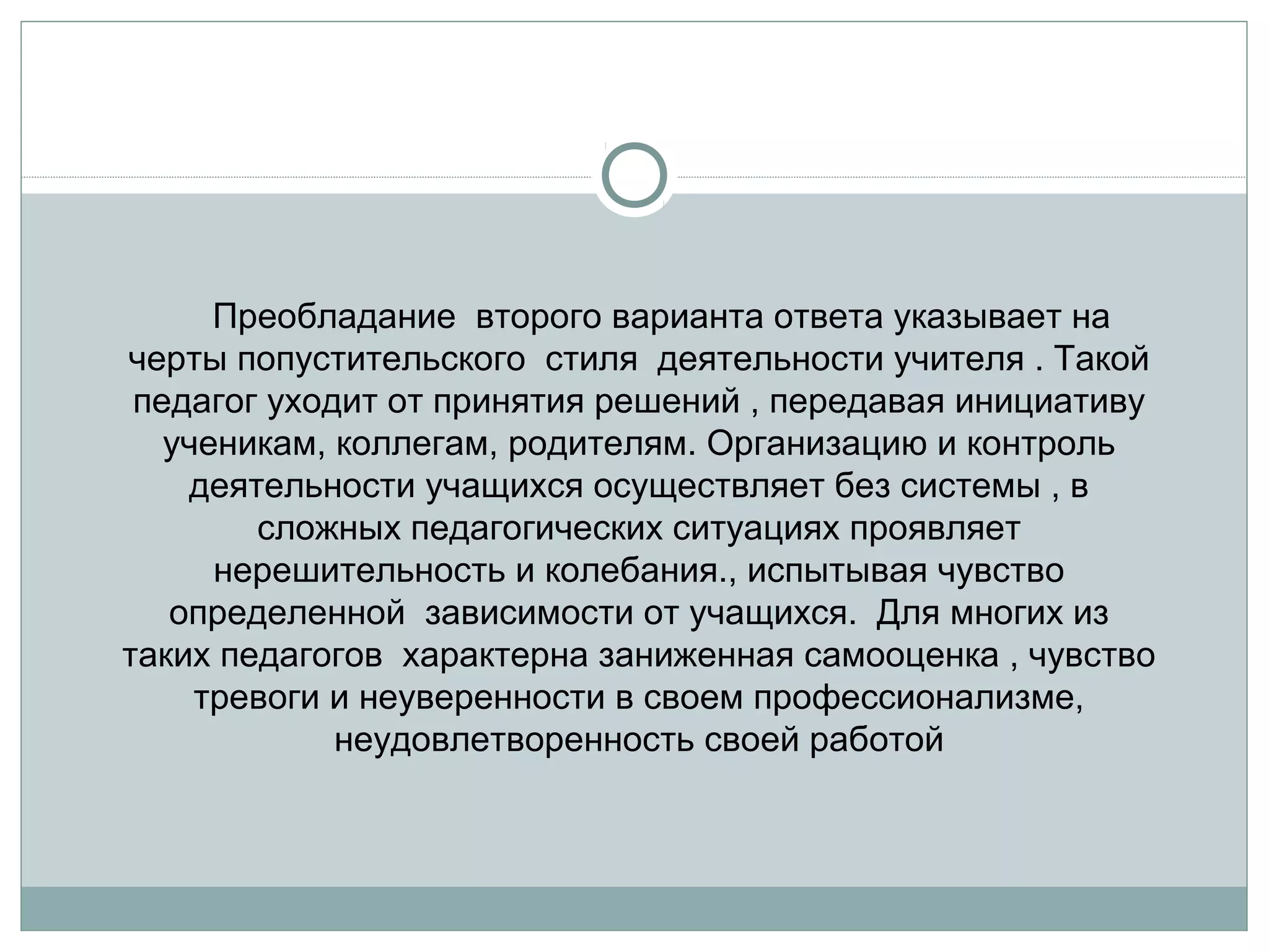      Преобладание  второго варианта ответа указывает на 
черты попустительского  стиля  деятельности учителя . Такой 
педагог уходит от принятия решений , передавая инициативу 
ученикам, коллегам, родителям. Организацию и контроль 
деятельности учащихся осуществляет без системы , в 
сложных педагогических ситуациях проявляет 
нерешительность и колебания., испытывая чувство 
определенной  зависимости от учащихся.  Для многих из 
таких педагогов  характерна заниженная самооценка , чувство 
тревоги и неуверенности в своем профессионализме, 
неудовлетворенность своей работой
 