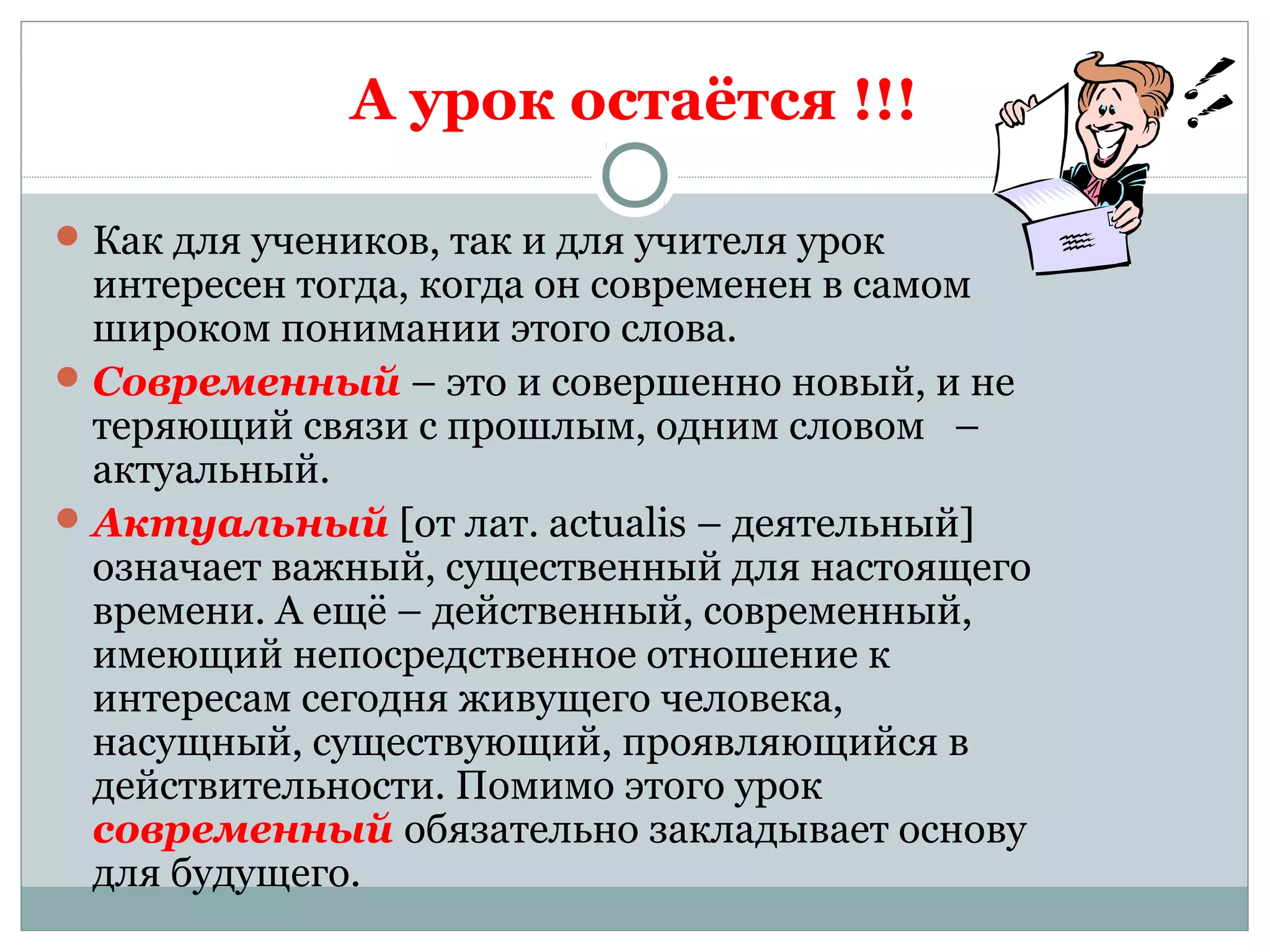 А урок остаётся !!!
Как для учеников, так и для учителя урок
интересен тогда, когда он современен в самом
широком понимании этого слова.
Современный – это и совершенно новый, и не
теряющий связи с прошлым, одним словом –
актуальный.
Актуальный [от лат. actualis – деятельный]
означает важный, существенный для настоящего
времени. А ещё – действенный, современный,
имеющий непосредственное отношение к
интересам сегодня живущего человека,
насущный, существующий, проявляющийся в
действительности. Помимо этого урок
современный обязательно закладывает основу
для будущего.
 
