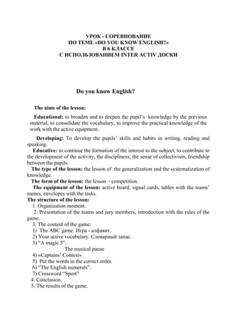 УРОК - СОРЕВНОВАНИЕ
ПО ТЕМЕ «DO YOU KNOW ENGLISH?»
В 6 КЛАССЕ
С ИСПОЛЬЗОВАНИЕМ INTER ACTIV ДОСКИ
Do you know English?
The aims of the lesson:
Educational: to broaden and to deepen the pupil’s knowledge by the previous
material, to consolidate the vocabulary, to improve the practical knowledge of the
work with the active equipment.
Developing: To develop the pupils’ skills and habits in writing, reading and
speaking.
Educative: to continue the formation of the interest to the subject, to contribute to
the development of the activity, the discipliness, the sense of collectivism, friendship
between the pupils.
The type of the lesson: the lesson of the generalization and the systematization of
knowledge.
The form of the lesson: the lesson – competition.
The equipment of the lesson: active board, signal cards, tables with the teams’
names, envelopes with the tasks.
The structure of the lesson:
1. Organization moment.
2. Presentation of the teams and jury members, introduction with the rules of the
game.
3. The content of the game:
1) The ABC game. Игра - алфавит.
2) Your active vocabulary. Словарный запас.
3) “A magic 5”.
The musical pause
4) «Captains’ Contest»
5) Put the words in the correct order.
6) “The English numerals”.
7) Crossword “Sport”
4. Conclusion.
5. The results of the game.
 