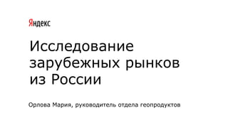 Исследование
зарубежных рынков
из России
Орлова Мария, руководитель отдела геопродуктов
 