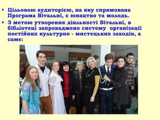 • Цільовою аудиторією, на яку спрямована
Програма Вітальні, є юнацтво та молодь.
• З метою утворення діяльності Вітальні, в
бібліотеці запроваджено систему організації
постійних культурно - мистецьких заходів, а
саме:
 