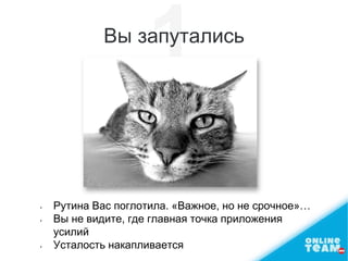 Вы запутались
• Рутина Вас поглотила. «Важное, но не срочное»…
• Вы не видите, где главная точка приложения
усилий
• Усталость накапливается