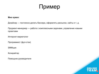 Пример
Мне нужен:
Дизайнер — постоянно делать баннера, оформлять рассылки, сайты и т. д.
Проджект-менеджер — работа с комплексными задачами, управление новыми
проектами
Интернет-маркетолог
Программист (фул-стак)
SMMщик
Копирайтер
Помощник руководителя
