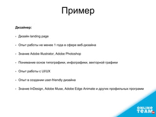 Пример
Дизайнер:
• Дизайн landing page
• Опыт работы не менее 1 года в сфере веб-дизайна
• Знание Adobe Illustrator, Adobe Photoshop
• Понимание основ типографики, инфографики, векторной графики
• Опыт работы с UI/UX
• Опыт в создании user-friendly дизайна
• Знание InDesign, Adobe Muse, Adobe Edge Animate и других профильных программ