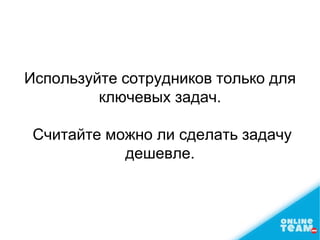 Используйте сотрудников только для
ключевых задач.
Считайте можно ли сделать задачу
дешевле.