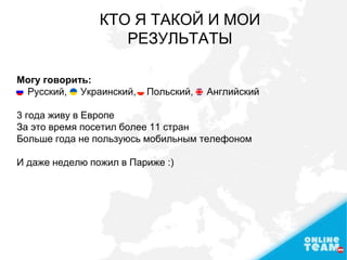 КТО Я ТАКОЙ И МОИ
РЕЗУЛЬТАТЫ
Могу говорить:
Русский, Украинский, Польский, Английский
3 года живу в Европе
За это время посетил более 11 стран
Больше года не пользуюсь мобильным телефоном
И даже неделю пожил в Париже :)