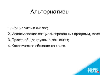 Альтернативы
1. Общие чаты в скайпе;
2. Использование специализированных программ, мессе
3. Просто общие группы в соц. сетях;
4. Классическое общение по почте.