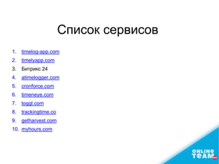 Список сервисов
1. timelog-app.com
2. timelyapp.com
3. Битрикс 24
4. atimelogger.com
5. cronforce.com
6. timeneye.com
7. toggl.com
8. trackingtime.co
9. getharvest.com
10. myhours.com