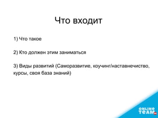 Что входит
1) Что такое
2) Кто должен этим заниматься
3) Виды развитий (Саморазвитие, коучинг/наставнечиство,
курсы, своя база знаний)