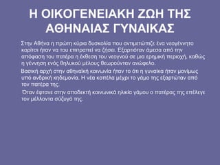 Η ΟΙΚΟΓΕΝΕΙΑΚΗ ΖΩΗ ΤΗΣ
ΑΘΗΝΑΙΑΣ ΓΥΝΑΙΚΑΣ
Στην Αθήνα η πρώτη κύρια δυσκολία που αντιμετώπιζε ένα νεογέννητο
κορίτσι ήταν να του επιτραπεί να ζήσει. Εξαρτιόταν άμεσα από την
απόφαση του πατέρα η έκθεση του νεογνού σε μια ερημική περιοχή, καθώς
η γέννηση ενός θηλυκού μέλους θεωρούνταν ανώφελο.
Βασική αρχή στην αθηναϊκή κοινωνία ήταν το ότι η γυναίκα ήταν μονίμως
υπό ανδρική κηδεμονία. Η νέα κοπέλα μέχρι το γάμο της εξαρτώταν από
τον πατέρα της.
Όταν έφτανε στην αποδεκτή κοινωνικά ηλικία γάμου ο πατέρας της επέλεγε
τον μέλλοντα σύζυγό της.
 