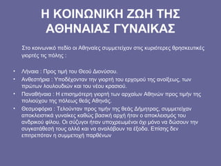 Η ΚΟΙΝΩΝΙΚΗ ΖΩΗ ΤΗΣ
ΑΘΗΝΑΙΑΣ ΓΥΝΑΙΚΑΣ
Στο κοινωνικό πεδίο οι Αθηναίες συμμετείχαν στις κυριότερες θρησκευτικές
γιορτές τις πόλης :
• Λήναια : Προς τιμή του Θεού Διονύσου.
• Ανθεστήρια : Υποδέχονταν την γιορτή του ερχομού της ανοίξεως, των
πρώτων λουλουδιών και του νέου κρασιού.
• Παναθήναια : Η επισημότερη γιορτή των αρχαίων Αθηνών προς τιμήν της
πολιούχου της πόλεως θεάς Αθηνάς.
• Θεσμοφόρια : Τελούνταν προς τιμήν της θεάς Δήμητρας, συμμετείχαν
αποκλειστικά γυναίκες καθώς βασική αρχή ήταν ο αποκλεισμός του
ανδρικού φίλου. Οι σύζυγοι ήταν υποχρεωμένοι όχι μόνο να δώσουν την
συγκατάθεσή τους αλλά και να αναλάβουν τα έξοδα. Επίσης δεν
επιτρεπόταν η συμμετοχή παρθένων
 