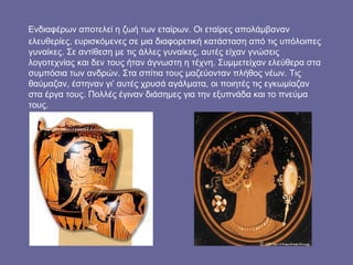 Ενδιαφέρων αποτελεί η ζωή των εταίρων. Οι εταίρες απολάμβαναν
ελευθερίες, ευρισκόμενες σε μια διαφορετική κατάσταση από τις υπόλοιπες
γυναίκες. Σε αντίθεση με τις άλλες γυναίκες, αυτές είχαν γνώσεις
λογοτεχνίας και δεν τους ήταν άγνωστη η τέχνη. Συμμετείχαν ελεύθερα στα
συμπόσια των ανδρών. Στα σπίτια τους μαζεύονταν πλήθος νέων. Τις
θαύμαζαν, έστηναν γι’ αυτές χρυσά αγάλματα, οι ποιητές τις εγκωμίαζαν
στα έργα τους. Πολλές έγιναν διάσημες για την εξυπνάδα και το πνεύμα
τους.
 