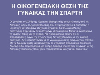 Η ΟΙΚΟΓΕΝΕΙΑΚΗ ΘΕΣΗ ΤΗΣ
ΓΥΝΑΙΚΑΣ ΤΗΝ ΣΠΑΡΤΗ
Οι γυναίκες της Σπάρτης τύγχαναν διαφορετικής αντιμετώπισης από τις
Αθηναίες. Λόγω της ολιγανθρωπίας που αντιμετώπιζαν οι Σπαρτιάτες, η
μητρότητα καταλάμβανε εξέχουσα σημασία. Τα θηλυκά μέλη της
οικογένειας παρέμεναν σε αυτήν μέχρι κάποια ηλικία. Μετά τα αναλάμβανε
το κράτος, όπως και τα αγόρια. Να προσθέσουμε επίσης ότι οι
Σπαρτιάτισσες, λόγω της αγωγής τους δεν ασχολούνταν με την οικιακή
οικονομία. Δεν καταπιάνονταν με το νοικοκυριό και τις ασχολίες του σπιτιού.
Με τις δουλειές αυτές καταπιάνονταν το υπηρετικό προσωπικό. Οι δούλες
δηλαδή. Εδώ παρατηρούμε μία ακόμη διαφορά νοοτροπίας σε σχέση με τις
Αθηναίες νοικοκυρές που έχουν επιφορτισθεί οι ίδιες τα του οίκου τους.
 