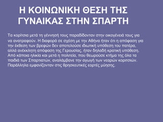 Η ΚΟΙΝΩΝΙΚΗ ΘΕΣΗ ΤΗΣ
ΓΥΝΑΙΚΑΣ ΣΤΗΝ ΣΠΑΡΤΗ
Τα κορίτσια μετά τη γέννησή τους παραδίδονταν στην οικογένειά τους για
να ανατραφούν. Η διαφορά σε σχέση με την Αθήνα ήταν ότι η απόφαση για
την έκθεση των βρεφών δεν αποτελούσε ιδιωτική υπόθεση του πατέρα,
αλλά ανέκκλητη απόφαση της Γερουσίας, ήταν δηλαδή κρατική υπόθεση.
Από κάποια ηλικία και μετά η πολιτεία, που θεωρούσε κτήμα της όλα τα
παιδιά των Σπαρτιατών, αναλάμβανε την αγωγή των νεαρών κοριτσιών.
Παράλληλα εμφανίζονταν στις θρησκευτικές εορτές μύησης.
 
