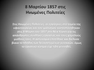 8 Μαρτίου 1857 στις
Ηνωμένες Πολιτείες
Στις Ηνωμένες Πολιτείες, οι εργάτριες στο τομέα της
υφαντουργίας και του ιματισμού κινητοποιήθηκαν
στις 8 Μάρτη του 1857 στη Νέα Υόρκη για τις
απάνθρωπες συνθήκες εργασίας και τους χαμηλούς
μισθούς τους. Η αστυνομία επιτέθηκε και διέλυσε
βίαια το πλήθος των λευκοντυμένων γυναικών, όμως
το εργατικό κίνημα είχε ήδη γεννηθεί.
 