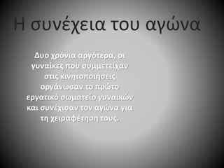 Δυο χρόνια αργότερα, οι
γυναίκες που συμμετείχαν
στις κινητοποιήσεις
οργάνωσαν το πρώτο
εργατικό σωματείο γυναικών
και συνέχισαν τον αγώνα για
τη χειραφέτηση τους.
Η συνέχεια του αγώνα
 