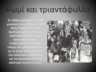Το 1908 παρέλασαν 15.000
γυναίκες στους δρόμους της
Νέας Υόρκης ζητώντας
λιγότερες ώρες εργασίας,
καλύτερους μισθούς και
δικαίωμα ψήφου.
Υιοθέτησαν το σύνθημα
«Ψωμί και τριαντάφυλλα»,
με το ψωμί να συμβολίζει
την οικονομική ασφάλεια
και τα τριαντάφυλλα την
καλύτερη ποιότητα ζωής.
Ψωμί και τριαντάφυλλα
 