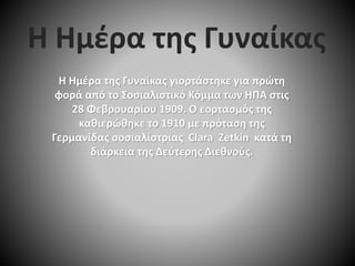 Η Ημέρα της Γυναίκας γιορτάστηκε για πρώτη
φορά από το Σοσιαλιστικό Κόμμα των ΗΠΑ στις
28 Φεβρουαρίου 1909. Ο εορτασμός της
καθιερώθηκε το 1910 με πρόταση της
Γερμανίδας σοσιαλίστριας Clara Zetkin κατά τη
διάρκεια της Δεύτερης Διεθνούς.
Η Ημέρα της Γυναίκας
 