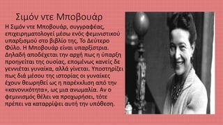 Σιμόν ντε Μποβουάρ
Η Σιμόν ντε Μποβουάρ, συγγραφέας,
επιχειρηματολογεί μέσω ενός φεμινιστικού
υπαρξισμού στο βιβλίο της, Το Δεύτερο
Φύλο. Η Μπoβουάρ είναι υπαρξίστρια.
Δηλαδή αποδέχεται την αρχή πως η ύπαρξη
προηγείται της ουσίας, επομένως κανείς δε
γεννιέται γυναίκα, αλλά γίνεται. Υποστηρίζει
πως διά μέσου της ιστορίας οι γυναίκες
έχουν θεωρηθεί ως η παρέκκλιση από την
«κανονικότητα», ως μια ανωμαλία. Αν ο
φεμινισμός θέλει να προχωρήσει, τότε
πρέπει να καταρρίψει αυτή την υπόθεση.
 