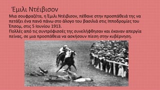 Έμιλι Ντέιβισον
Μια σουφραζέτα, η Έμιλι Ντέιβισον, πέθανε στην προσπάθειά της να
πετάξει ένα πανό πάνω στο άλογο του βασιλιά στις Ιπποδρομίες του
Έπσομ, στις 5 Ιουνίου 1913.
Πολλές από τις συντρόφισσές της συνελήφθησαν και έκαναν απεργία
πείνας, σε μια προσπάθεια να ασκήσουν πίεση στην κυβέρνηση.
 