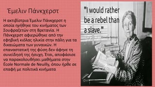 Έμελιν Πάνκχερστ
Η ακτιβίστρια Έμελιν Πάνκχερστ η
οποία ηγήθηκε του κινήματος των
Σουφραζετών στη Βρετανία. Η
Πάνκχερστ αφιερώθηκε από την
εφηβική κιόλας ηλικία στην πάλη για τα
δικαιώματα των γυναικών. Η
επαναστατική της φύση δεν άφηνε τη
συνείδησή της ήσυχη. Έτσι, αποφάσισε
να παρακολουθήσει μαθήματα στην
École Normale de Neuilly, όπου ήρθε σε
επαφή με πολιτικά κινήματα
 