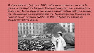 Ο γάμος ήλθε στη ζωή της το 1879, οπότε και παντρεύτηκε τον κατά 24
χρόνια μεγαλύτερό της δικηγόρο Ρίτσαρντ Πάνκχερστ, που υποστήριζε τις
δράσεις της. Με το πέρασμα του χρόνου, και όταν πλέον πέθανε ο σύζυγός
της, κλιμακώθηκαν οι κινητοποιήσεις της. Δημιούργησε την Κοινωνική και
Πολιτική Ένωση Γυναικών (WSPU), το 1903, η δράση της οποίας δεν
θεωρούνταν πάντα νόμιμη.
 