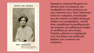 Ορισμένοι ιστορικοί θεωρούν ότι
κάποιες από τις ενέργειες των
σουφραζετών ήταν επιζήμιες για
τους σκοπούς τους. Όσοι τάσσονταν
κατά του κινήματος υποστήριζαν
πως δεν έπρεπε να δοθεί δικαίωμα
ψήφου στις σουφραζέτες, επειδή
ήταν υπερβολικά συναισθηματικές
και ανίκανες για ορθολογική σκέψη,
σε αντίθεση με τους άντρες.
Στήριζαν μάλιστα το επιχείρημά
τους στις βίαιες και επιθετικές
δράσεις των γυναικών του
κινήματος.
 