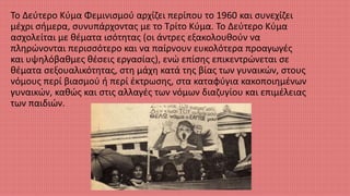 Το Δεύτερο Κύμα Φεμινισμού αρχίζει περίπου το 1960 και συνεχίζει
μέχρι σήμερα, συνυπάρχοντας με το Τρίτο Κύμα. Το Δεύτερο Κύμα
ασχολείται με θέματα ισότητας (οι άντρες εξακολουθούν να
πληρώνονται περισσότερο και να παίρνουν ευκολότερα προαγωγές
και υψηλόβαθμες θέσεις εργασίας), ενώ επίσης επικεντρώνεται σε
θέματα σεξουαλικότητας, στη μάχη κατά της βίας των γυναικών, στους
νόμους περί βιασμού ή περί έκτρωσης, στα καταφύγια κακοποιημένων
γυναικών, καθώς και στις αλλαγές των νόμων διαζυγίου και επιμέλειας
των παιδιών.
 