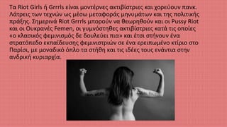 Τα Riot Girls ή Grrrls είναι μοντέρνες ακτιβίστριες και χορεύουν πανκ.
Λάτρεις των τεχνών ως μέσω μεταφοράς μηνυμάτων και της πολιτικής
πράξης. Σημερινά Riot Grrrls μπορούν να θεωρηθούν και οι Pussy Riot
και οι Ουκρανές Femen, οι γυμνόστηθες ακτιβίστριες κατά τις οποίες
«ο κλασικός φεμινισμός δε δουλεύει πια» και έτσι στήνουν ένα
στρατόπεδο εκπαίδευσης φεμινιστριών σε ένα ερειπωμένο κτίριο στο
Παρίσι, με μοναδικό όπλο τα στήθη και τις ιδέες τους ενάντια στην
ανδρική κυριαρχία.
 
