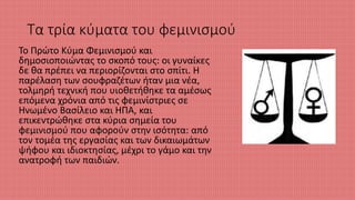 Τα τρία κύματα του φεμινισμού
Το Πρώτο Κύμα Φεμινισμού και
δημοσιοποιώντας το σκοπό τους: οι γυναίκες
δε θα πρέπει να περιορίζονται στο σπίτι. Η
παρέλαση των σουφραζέτων ήταν μια νέα,
τολμηρή τεχνική που υιοθετήθηκε τα αμέσως
επόμενα χρόνια από τις φεμινίστριες σε
Ηνωμένο Βασίλειο και ΗΠΑ, και
επικεντρώθηκε στα κύρια σημεία του
φεμινισμού που αφορούν στην ισότητα: από
τον τομέα της εργασίας και των δικαιωμάτων
ψήφου και ιδιοκτησίας, μέχρι το γάμο και την
ανατροφή των παιδιών.
 