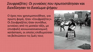 Σουφραζέτες: Οι γυναίκες που πρωτοστάτησαν και
διεκδίκησαν το δικαίωμα ψήφου
Ο όρος που χρησιμοποιήθηκε, για
πρώτη φορά, ήταν «Σουφραζέτες».
Οι Σουφραζέτες ήταν συνήθως
γυναίκες από τη μεσαία τάξη, με
επισφαλή κοινωνικοοικονομική
κατάσταση, οι οποίες επιθυμούσαν
να βελτιώσουν τις ζωές τους
 