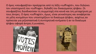 Ο όρος «σουφραζέτα» προέρχεται από τη λέξη «suffragist», που δηλώνει
τον υποστηρικτή του «suffrage», δηλαδή του δικαιώματος ψήφου. Οι
σουφραζέτες διεκδικούσαν τη συμμετοχή στα κοινά και ίση μεταχείριση με
τους άντρες. Ο όρος «suffragist», όμως, είναι γενικότερος και αναφέρεται
σε μέλη κινημάτων που υποστηρίζουν το δικαίωμα ψήφου, ασχέτως αν
πρόκειται για ριζοσπαστικά ή συντηρητικά κινήματα ή αν το δικαίωμα
ψήφου αφορά άντρες ή γυναίκες.
 
