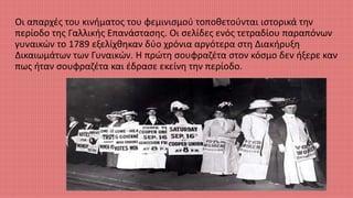 Οι απαρχές του κινήματος του φεμινισμού τοποθετούνται ιστορικά την
περίοδο της Γαλλικής Επανάστασης. Οι σελίδες ενός τετραδίου παραπόνων
γυναικών το 1789 εξελίχθηκαν δύο χρόνια αργότερα στη Διακήρυξη
Δικαιωμάτων των Γυναικών. Η πρώτη σουφραζέτα στον κόσμο δεν ήξερε καν
πως ήταν σουφραζέτα και έδρασε εκείνη την περίοδο.
 