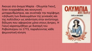 Άκουγε στο όνομα Μαρία - Ολυμπία Γκουζ,
ήταν συγγραφέας και κοινωνική
μεταρρυθμίστρια, και συνέταξε την περίφημη
«Δήλωση των δικαιωμάτων της γυναικός και
της πολίτιδος» ως απάντηση στην αντίστοιχη
δήλωση που αφορούσε μόνο στους άντρες. Η
Γκουζ καρατομήθηκε με διαταγή του
Ροβεσπιέρου το 1773, παραλύοντας κάθε
φεμινιστική κίνηση
 
