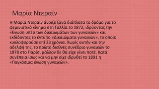 Μαρία Ντεραίν
Η Μαρία Ντεραίν άνοιξε ξανά διάπλατα το δρόμο για το
φεμινιστικό κίνημα στη Γαλλία το 1872, ιδρύοντας την
«Ένωση υπέρ των δικαιωμάτων των γυναικών» και
εκδίδοντας το έντυπο «Δικαιώματα γυναικών», το οποίο
κυκλοφορούσε επί 23 χρόνια. Χωρίς αυτήν και την
αδελφή της, το πρώτο διεθνές συνέδριο γυναικών το
1878 στο Παρίσι μάλλον δε θα είχε γίνει ποτέ. Κατά
συνέπεια ίσως και να μην είχε ιδρυθεί το 1891 η
«Παγκόσμια ένωση γυναικών».
 