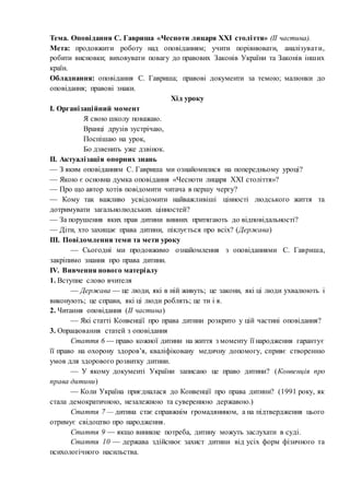 Тема. Оповідання С. Гавриша «Чесноти лицаря ХХI століття» (ІІ частина).
Мета: продовжити роботу над оповіданням; учити порівнювати, аналізувати,
робити висновки; виховувати повагу до правових Законів України та Законів інших
країн.
Обладнання: оповідання С. Гавриша; правові документи за темою; малюнки до
оповідання; правові знаки.
Хід уроку
І. Організаційний момент
Я свою школу поважаю.
Вранці друзів зустрічаю,
Поспішаю на урок,
Бо дзвенить уже дзвінок.
ІІ. Актуалізація опорних знань
— З яким оповіданням С. Гавриша ми ознайомилися на попередньому уроці?
— Якою є основна думка оповідання «Чесноти лицаря ХХI століття»?
— Про що автор хотів повідомити читача в першу чергу?
— Кому так важливо усвідомити найважливіші цінності людського життя та
дотримувати загальнолюдських цінностей?
— За порушення яких прав дитини винних притягають до відповідальності?
— Діти, хто захищає права дитини, піклується про всіх? (Держава)
ІІІ. Повідомлення теми та мети уроку
— Сьогодні ми продовжимо ознайомлення з оповіданнями С. Гавриша,
закріпимо знання про права дитини.
ІV. Вивчення нового матеріалу
1. Вступне слово вчителя
— Держава — це люди, які в ній живуть; це закони, які ці люди ухвалюють і
виконують; це справи, які ці люди роблять; це ти і я.
2. Читання оповідання (ІІ частина)
— Які статті Конвенції про права дитини розкрито у цій частині оповідання?
3. Опрацювання статей з оповідання
Стаття 6 — право кожної дитини на життя з моменту її народження гарантує
її право на охорону здоров’я, кваліфіковану медичну допомогу, сприяє створенню
умов для здорового розвитку дитини.
— У якому документі України записано це право дитини? (Конвенція про
права дитини)
— Коли Україна приєдналася до Конвенції про права дитини? (1991 року, як
стала демократичною, незалежною та суверенною державою.)
Стаття 7 — дитина стає справжнім громадянином, а на підтвердження цього
отримує свідоцтво про народження.
Стаття 9 — якщо виникне потреба, дитину можуть заслухати в суді.
Стаття 10 — держава здійснює захист дитини від усіх форм фізичного та
психологічного насильства.
 