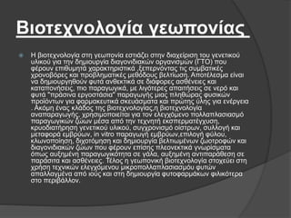 Βιοτεχνολογία γεωπονίας
 Η βιοτεχνολογία στη γεωπονία εστιάζει στην διαχείριση του γενετικού
υλικού για την δημιουργία διαγονιδιακών οργανισμών (ΓΤΟ) που
φέρουν επιθυμητά χαρακτηριστικά ,ξεπερνόντας τις συμβατικές
χρονοβόρες και προβληματικές μεθόδους βελτίωση. Αποτέλεσμα είναι
να δημιουργηθούν φυτά ανθεκτικά σε διάφορες ασθένειες και
καταπονήσεις, πιο παραγωγικά, με λιγότερες απαιτήσεις σε νερό και
φυτά "πράσινα εργοστάσια" παραγωγής μιας πληθώρας φυσικών
προϊόντων για φαρμακευτικά σκευάσματα και πρώτης ύλης για ενέργεια
. Ακόμη ένας κλάδος της βιοτεχνολογίας,η βιοτεχνολογία
αναπαραγωγής, χρησιμοποιείται για τον ελεγχόμενο πολλαπλασιασμό
παραγωγικών ζώων μέσα από την τεχνητή εκσπερματέγχυση,
κρυοδιατήρηση γενετικού υλικού, συγχρονισμό οίστρων, συλλογή και
μεταφορά εμβρύων, in vitro παραγωγή εμβρύων,επιλογή φύλου,
κλωνοποίηση, διχοτόμηση και δημιουργία βελτιωμένων ζωοτροφών και
διαγονιδιακών ζώων που φέρουν επίσης πλεονεκτικά γνωρίσματα
όπως αυξημένη παραγωγικότητα σε γάλα, αυξημένη αντιπαράθεση σε
παράσιτα και ασθένειες. Τέλος η γεωπονική βιοτεχνολογία στοχεύει στη
χρήση τεχνικών ελεγχόμενου μικροπολλαπλασιασμόυ φυτών
απαλλαγμένα από ιούς και στη δημιουργία φυτοφαρμάκων φιλικότερα
στο περιβάλλον.
 